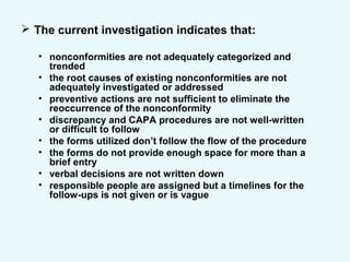  The current investigation indicates that:
• nonconformities are not adequately categorized and
trended
• the root causes of existing nonconformities are not
adequately investigated or addressed
• preventive actions are not sufficient to eliminate the
reoccurrence of the nonconformity
• discrepancy and CAPA procedures are not well-written
or difficult to follow
• the forms utilized don’t follow the flow of the procedure
• the forms do not provide enough space for more than a
brief entry
• verbal decisions are not written down
• responsible people are assigned but a timelines for the
follow-ups is not given or is vague
 