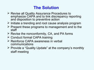 The Solution
 Revise all Quality Assurance Procedures to
emphasize CAPA and to link discrepancy reporting
and disposition to preventive action
 Initiate a trending and root cause analysis program
 Present these programs to management and to the
staff
 Revise the nonconformity, CA, and PA forms
 Conduct formal CAPA training
 Reinforce CAPA awareness in verbal
communications
 Provide a “Quality Update” at the company’s monthly
staff meeting
 