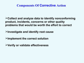 Components Of Corrective Action
Collect and analyze data to identify nonconforming
product, incidents, concerns or other quality
problems that would be worth the effort to correct
Investigate and identify root cause
Implement the correct solution
Verify or validate effectiveness
 