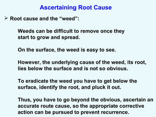 Ascertaining Root Cause
 Root cause and the “weed”:
Weeds can be difficult to remove once they
start to grow and spread.
On the surface, the weed is easy to see.
However, the underlying cause of the weed, its root,
lies below the surface and is not so obvious.
To eradicate the weed you have to get below the
surface, identify the root, and pluck it out.
Thus, you have to go beyond the obvious, ascertain an
accurate route cause, so the appropriate corrective
action can be pursued to prevent recurrence.
 