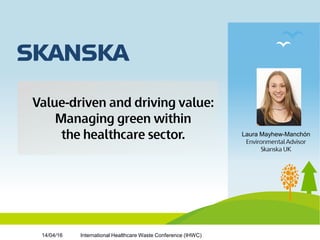 Value-driven and driving value:
Managing green within
the healthcare sector. Laura Mayhew-Manchόn
Environmental Advisor
Skanska UK
International Healthcare Waste Conference (IHWC)14/04/16
 