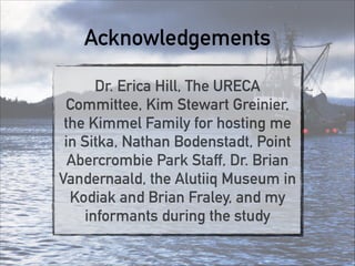 Acknowledgements
Dr. Erica Hill, The URECA
Committee, Kim Stewart Greinier,
the Kimmel Family for hosting me
in Sitka, Nathan Bodenstadt, Point
Abercrombie Park Staff, Dr. Brian
Vandernaald, the Alutiiq Museum in
Kodiak and Brian Fraley, and my
informants during the study
 