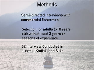 Methods
Semi-directed interviews with
commercial fishermen
Selection for adults (>18 years
old) with at least 3 years or
seasons of experience
52 Interview Conducted in
Juneau, Kodiak, and Sitka
 