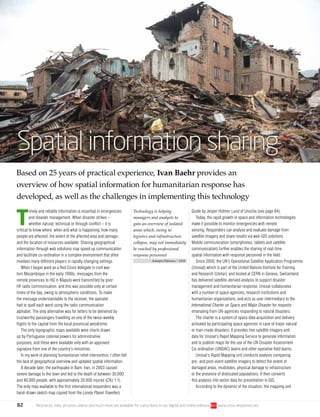 82 Resources, links, pictures, videos and much more are available for subscribers in our digital and online editions www.crisis-response.com
T
imely and reliable information is essential in emergencies
and disaster management. When disaster strikes –
whether natural, technical or through conflict – it is
critical to know where, when and what is happening: how many
people are affected, the extent of the affected area and damage,
and the location of resources available. Sharing geographical
information through web solutions may speed up communication
and facilitate co-ordination in a complex environment that often
involves many different players in rapidly changing settings.
When I began work as a Red Cross delegate in civil war-
torn Mozambique in the early 1990s, messages from the
remote provinces to HQ in Maputo were transmitted by poor
HF radio communication, and this was possible only at certain
times of the day, owing to atmospheric conditions. To make
the message understandable to the receiver, the operator
had to spell each word using the radio communication
alphabet. The only alternative was for letters to be delivered by
trustworthy passengers travelling on one of the twice-weekly
flights to the capital from the local provincial aerodrome.
The only topographic maps available were charts drawn
up by Portuguese colonial powers for administrative
purposes, and these were available only with an approved
signature from one of the country’s ministries.
In my work of planning humanitarian relief intervention, I often felt
the lack of geographical overview and updated spatial information.
A decade later, the earthquake in Bam, Iran, in 2003 caused
severe damage to the town and led to the death of between 30,000
and 40,000 people, with approximately 20,000 injured (CRJ 1:1).
The only map available to the first international responders was a
hand-drawn sketch map copied from the Lonely Planet Travellers
Guide by Jesper Holmer Lund of Unocha (see page 84).
Today, the rapid growth in space and information technologies
make it possible to monitor emergencies with remote
sensing. Responders can analyse and evaluate damage from
satellite imagery and share results via web-GIS solutions.
Mobile communication (smartphones, tablets and satellite
communication) further enables the sharing of real-time
spatial information with response personnel in the field.
Since 2000, the UN’s Operational Satellite Application Programme
(Unosat) which is part of the United Nations Institute for Training
and Research (Unitar), and hosted at CERN in Geneva, Switzerland,
has delivered satellite-derived analysis to support disaster
management and humanitarian response. Unosat collaborates
with a number of space agencies, research institutions and
humanitarian organisations, and acts as user intermediary to the
International Charter on Space and Major Disaster for requests
emanating from UN-agencies responding to natural disasters.
The charter is a system of space data acquisition and delivery
activated by participating space agencies in case of major natural
or man-made disasters. It provides free satellite imagery and
data for Unosat’s Rapid Mapping Service to generate information
and to publish maps for the use of the UN Disaster Assessment
Co-ordination (UNDAC) teams and other operative field teams.
Unosat’s Rapid Mapping unit conducts analysis comparing
pre- and post-event satellite imagery to detect the extent of
damaged areas, mudslides, physical damage to infrastructure
or the presence of dislocated populations. It then converts
this analysis into vector data for presentation in GIS.
According to the dynamic of the situation, the mapping unit
Spatial information sharing
Based on 25 years of practical experience, Ivan Baehr provides an
overview of how spatial information for humanitarian response has
developed, as well as the challenges in implementing this technology
Technology is helping
managers and analysts to
gain an overview of isolated
areas which, owing to
logistics and infrastructure
collapse, may not immediately
be reached by professional
response personnel
Kampee Patisena | 123rf
 