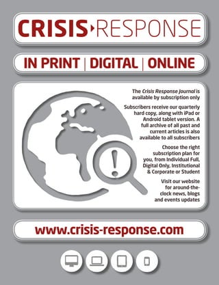 IN PRINT | DIGITAL | ONLINE
CRISISRESPONSE
The Crisis Response Journal is
available by subscription only
Subscribers receive our quarterly
hard copy, along with iPad or
Android tablet version. A
full archive of all past and
current articles is also
available to all subscribers
Choose the right
subscription plan for
you, from Individual Full,
Digital Only, Institutional
 Corporate or Student
Visit our website
for around-the-
clock news, blogs
and events updates
www.crisis-response.com
 