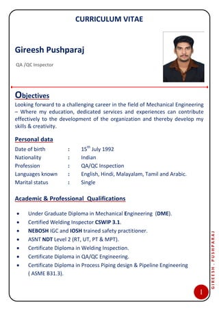 OHM
CURRICULUM VITAE
1
GIREESH.PUSHPARAJ
Objectives
Looking forward to a challenging career in the field of Mechanical Engineering
– Where my education, dedicated services and experiences can contribute
effectively to the development of the organization and thereby develop my
skills & creativity.
Personal data
Date of birth : 15th
July 1992
Nationality : Indian
Profession : QA/QC Inspection
Languages known : English, Hindi, Malayalam, Tamil and Arabic.
Marital status : Single
Academic & Professional Qualifications
 Under Graduate Diploma in Mechanical Engineering (DME).
 Certified Welding Inspector CSWIP 3.1.
 NEBOSH IGC and IOSH trained safety practitioner.
 ASNT NDT Level 2 (RT, UT, PT & MPT).
 Certificate Diploma in Welding Inspection.
 Certificate Diploma in QA/QC Engineering.
 Certificate Diploma in Process Piping design & Pipeline Engineering
( ASME B31.3).
Gireesh Pushparaj
QA /QC Inspector
 
