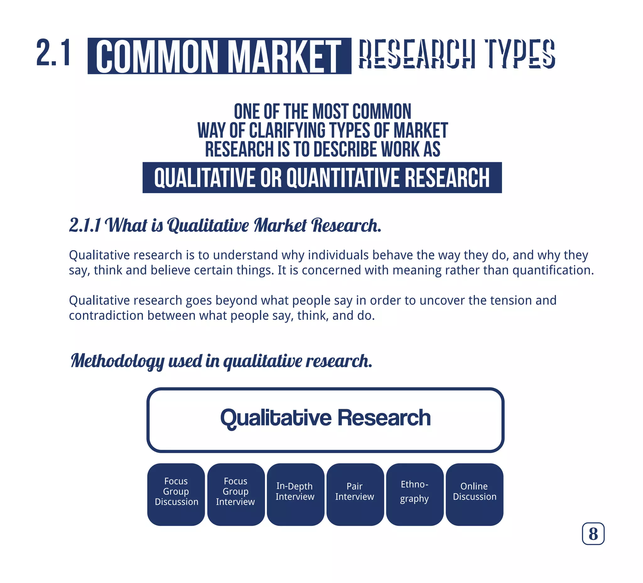 research types
2.1.1 What is Qualitative Market Research.
8
common market2.1
One of the most common
way of clarifying types of market
research is to describe work as
Qualitative research is to understand why individuals behave the way they do, and why they
say, think and believe certain things. It is concerned with meaning rather than quantification.
Qualitative research goes beyond what people say in order to uncover the tension and
contradiction between what people say, think, and do.
Qualitative or Quantitative Research
Methodology used in qualitative research.
Qualitative Research
Focus
Group
Discussion
Focus
Group
Interview
Depth
Interview
Pair
Interview
Ethno-
graphy
Online
Discussion
In-
 