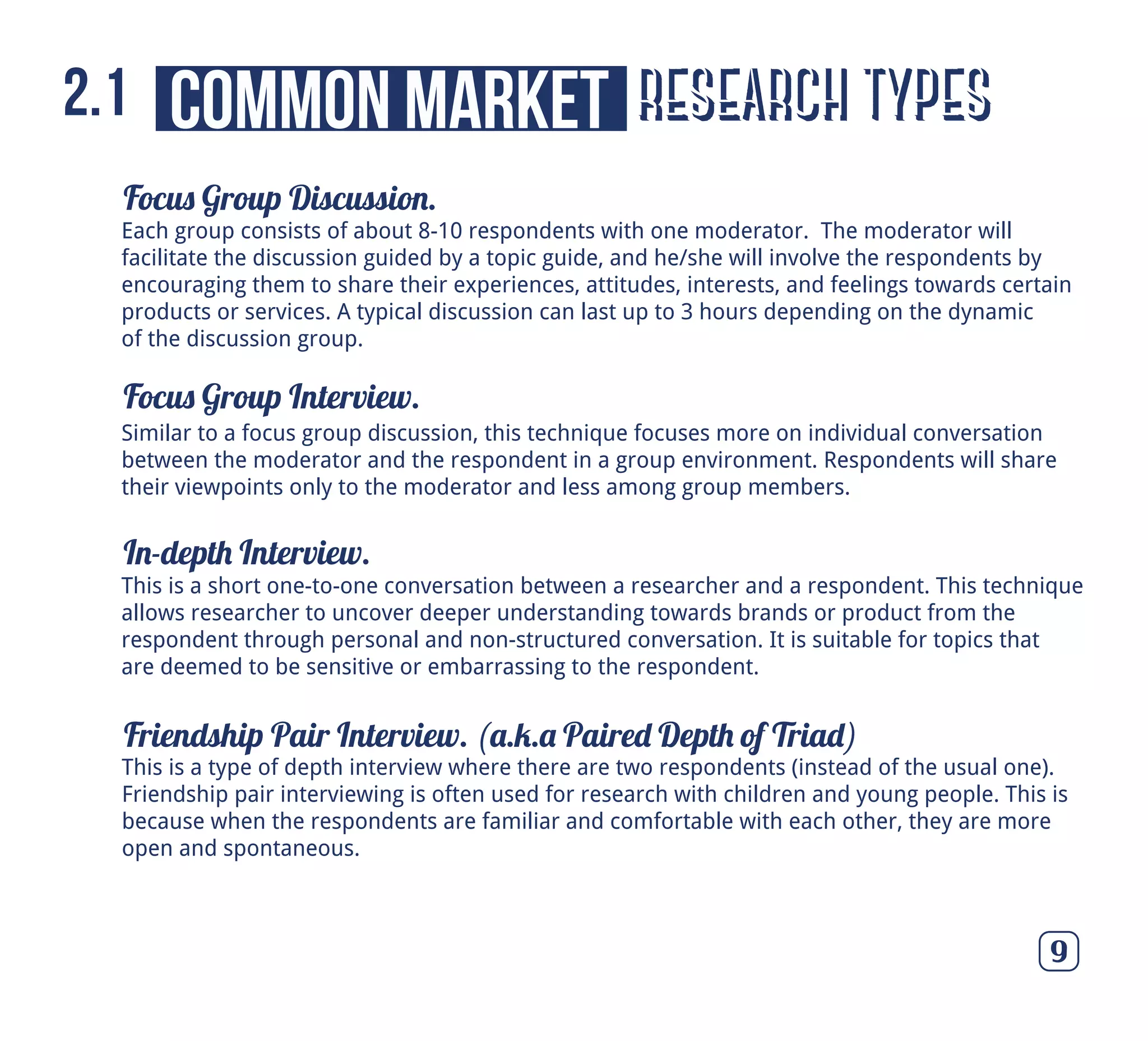 Focus Group Discussion.
Focus Group Interview.
In-depth Interview.
Friendship Pair Interview. (a.k.a Paired Depth of Triad)
9
Similar to a focus group discussion, this technique focuses more on individual conversation
between the moderator and the respondent in a group environment. Respondents will share
their viewpoints only to the moderator and less among group members.
This is a short one-to-one conversation between a researcher and a respondent. This technique
allows researcher to uncover deeper understanding towards brands or product from the
respondent through personal and non-structured conversation. It is suitable for topics that
are deemed to be sensitive or embarrassing to the respondent.
This is a type of depth interview where there are two respondents (instead of the usual one).
Friendship pair interviewing is often used for research with children and young people. This is
because when the respondents are familiar and comfortable with each other, they are more
open and spontaneous.
Each group consists of about 8-10 respondents with one moderator. The moderator will
facilitate the discussion guided by a topic guide, and he/she will involve the respondents by
encouraging them to share their experiences, attitudes, interests, and feelings towards certain
products or services. A typical discussion can last up to 3 hours depending on the dynamic
of the discussion group.
research typescommon market2.1
 