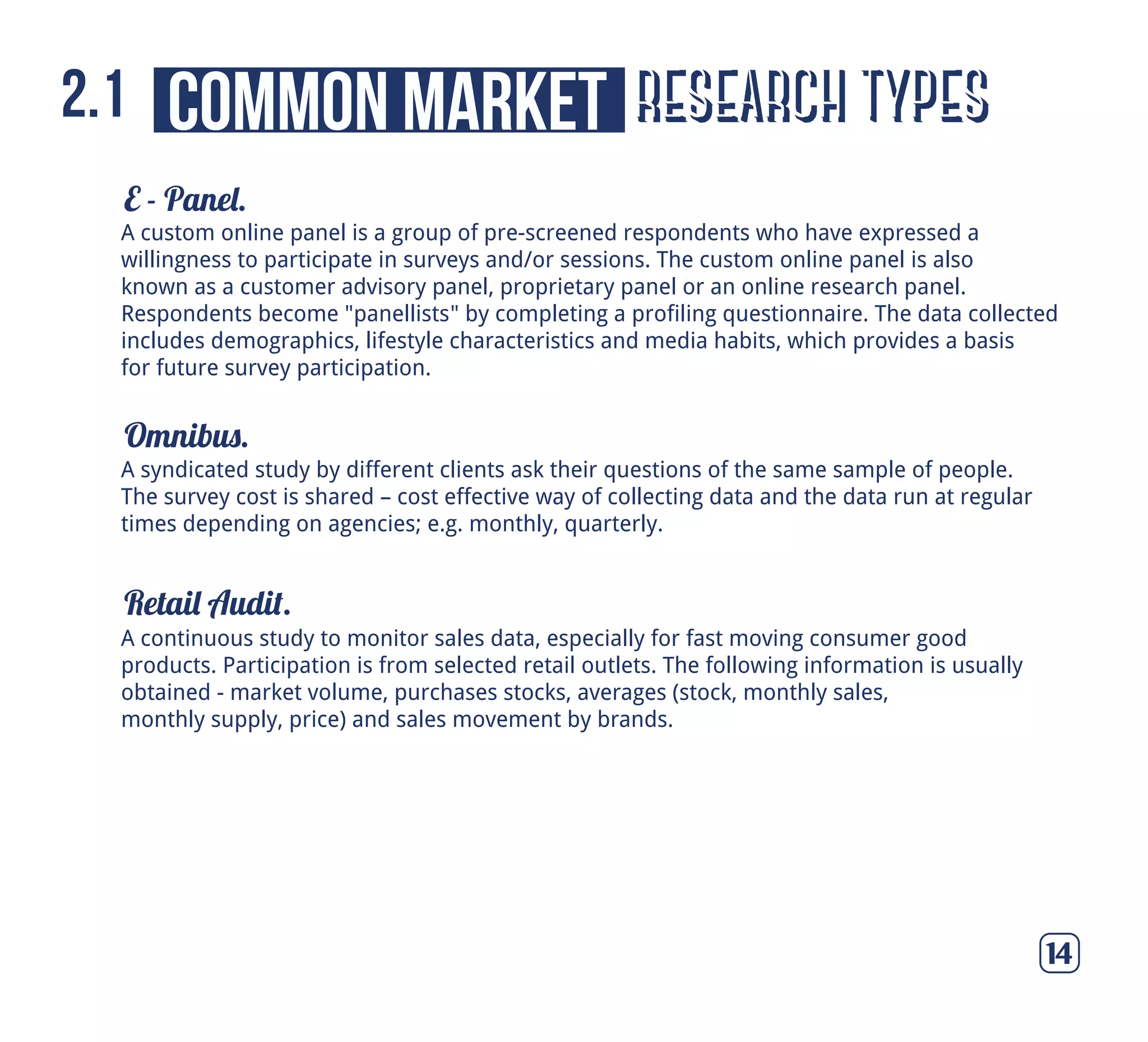 E - Panel.
Omnibus.
Retail Audit.
14
A syndicated study by different clients ask their questions of the same sample of people.
The survey cost is shared – cost effective way of collecting data and the data run at regular
times depending on agencies; e.g. monthly, quarterly.
A continuous study to monitor sales data, especially for fast moving consumer good
products. Participation is from selected retail outlets. The following information is usually
obtained - market volume, purchases stocks, averages (stock, monthly sales,
monthly supply, price) and sales movement by brands.
A custom online panel is a group of pre-screened respondents who have expressed a
willingness to participate in surveys and/or sessions. The custom online panel is also
known as a customer advisory panel, proprietary panel or an online research panel.
Respondents become "panellists" by completing a profiling questionnaire. The data collected
includes demographics, lifestyle characteristics and media habits, which provides a basis
for future survey participation.
research typescommon market2.1
 