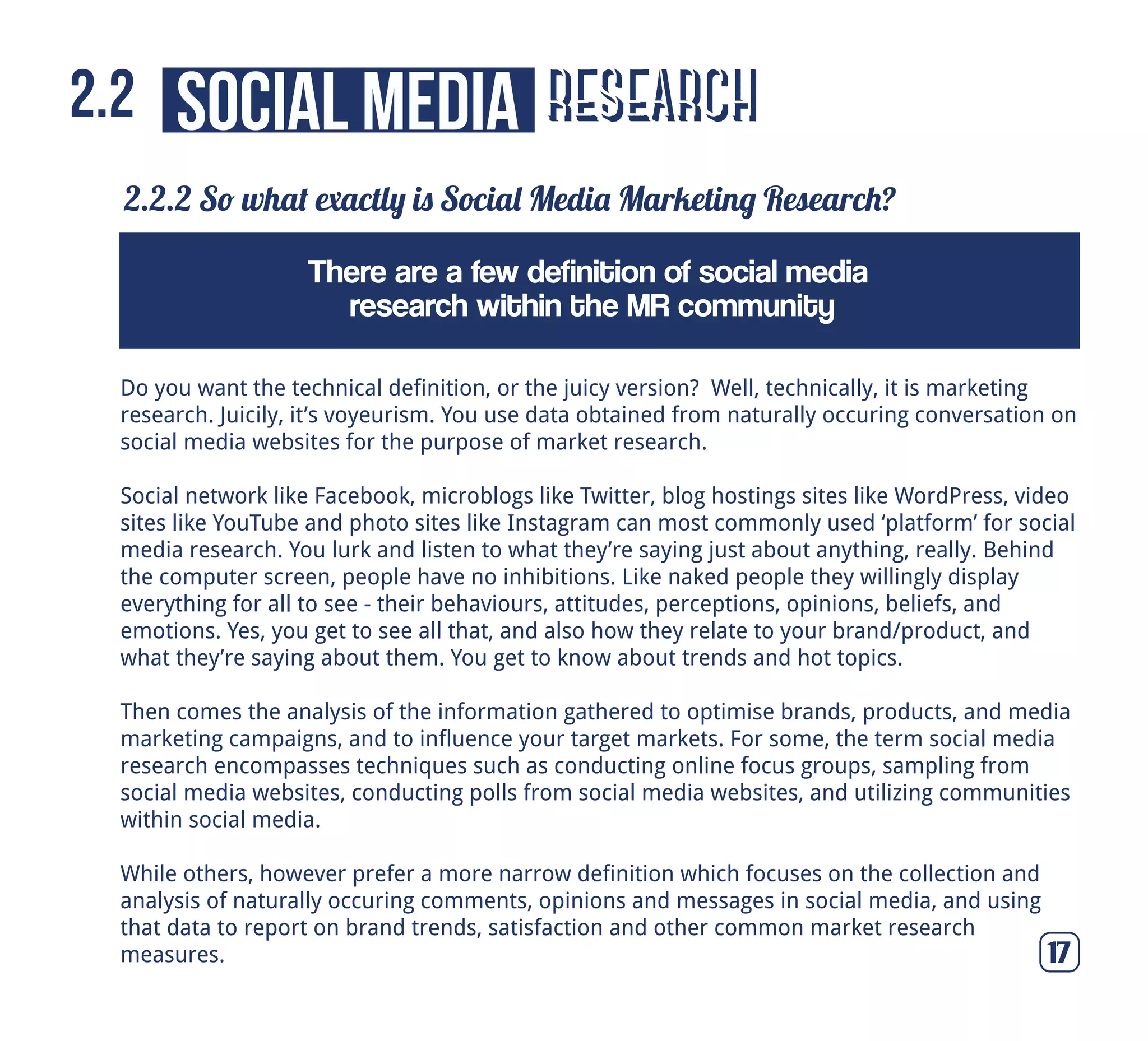 research
2.2.2 So what exactly is Social Media Marketing Research?
17
social media2.2
Do you want the technical definition, or the juicy version? Well, technically, it is marketing
research. Juicily, it’s voyeurism. You use data obtained from naturally occuring conversation on
social media websites for the purpose of market research.
Social network like Facebook, microblogs like Twitter, blog hostings sites like WordPress, video
sites like YouTube and photo sites like Instagram can most commonly used ‘platform’ for social
media research. You lurk and listen to what they’re saying just about anything, really. Behind
the computer screen, people have no inhibitions. Like naked people they willingly display
everything for all to see - their behaviours, attitudes, perceptions, opinions, beliefs, and
emotions. Yes, you get to see all that, and also how they relate to your brand/product, and
what they’re saying about them. You get to know about trends and hot topics.
Then comes the analysis of the information gathered to optimise brands, products, and media
marketing campaigns, and to influence your target markets. For some, the term social media
research encompasses techniques such as conducting online focus groups, sampling from
social media websites, conducting polls from social media websites, and utilizing communities
within social media.
While others, however prefer a more narrow definition which focuses on the collection and
analysis of naturally occuring comments, opinions and messages in social media, and using
that data to report on brand trends, satisfaction and other common market research
measures.
There are a few definition of social media
research within the MR community
 