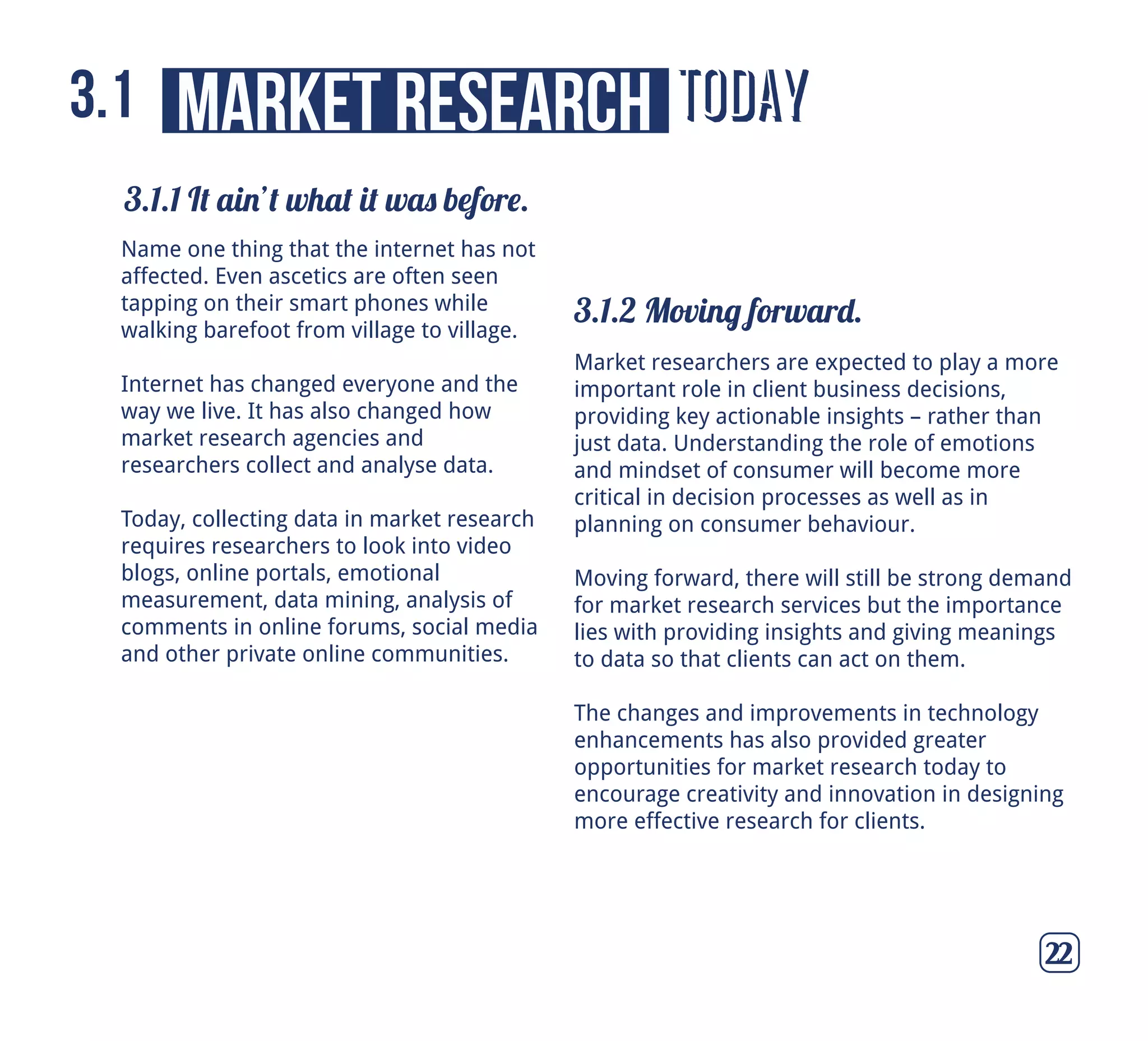today
3.1.1 It ain’t what it was before.
3.1.2 Moving forward.
market research3.1
22
Name one thing that the internet has not
affected. Even ascetics are often seen
tapping on their smart phones while
walking barefoot from village to village.
Internet has changed everyone and the
way we live. It has also changed how
market research agencies and
researchers collect and analyse data.
Today, collecting data in market research
requires researchers to look into video
blogs, online portals, emotional
measurement, data mining, analysis of
comments in online forums, social media
and other private online communities.
Market researchers are expected to play a more
important role in client business decisions,
providing key actionable insights – rather than
just data. Understanding the role of emotions
and mindset of consumer will become more
critical in decision processes as well as in
planning on consumer behaviour.
Moving forward, there will still be strong demand
for market research services but the importance
lies with providing insights and giving meanings
to data so that clients can act on them.
The changes and improvements in technology
enhancements has also provided greater
opportunities for market research today to
encourage creativity and innovation in designing
more effective research for clients.
 