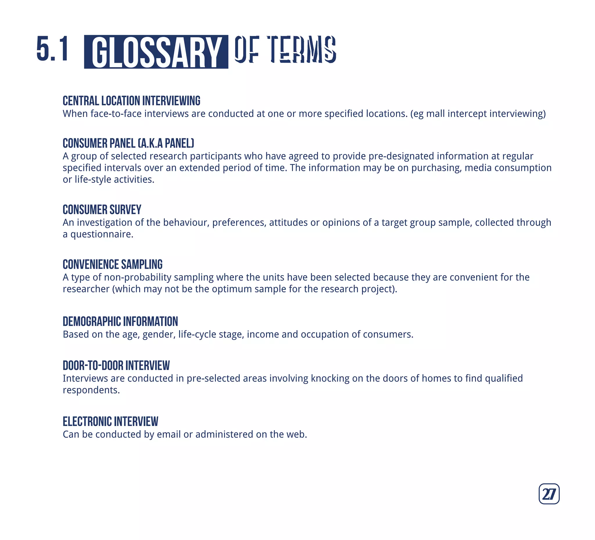 of termsglossary5.1
27
central location interviewing
When face-to-face interviews are conducted at one or more specified locations. (eg mall intercept interviewing)
consumer panel (a.k.a panel)
A group of selected research participants who have agreed to provide pre-designated information at regular
specified intervals over an extended period of time. The information may be on purchasing, media consumption
or life-style activities.
consumer survey
An investigation of the behaviour, preferences, attitudes or opinions of a target group sample, collected through
a questionnaire.
convenience sampling
A type of non-probability sampling where the units have been selected because they are convenient for the
researcher (which may not be the optimum sample for the research project).
demographic information
Based on the age, gender, life-cycle stage, income and occupation of consumers.
door-to-door interview
Interviews are conducted in pre-selected areas involving knocking on the doors of homes to find qualified
respondents.
electronic interview
Can be conducted by email or administered on the web.
 