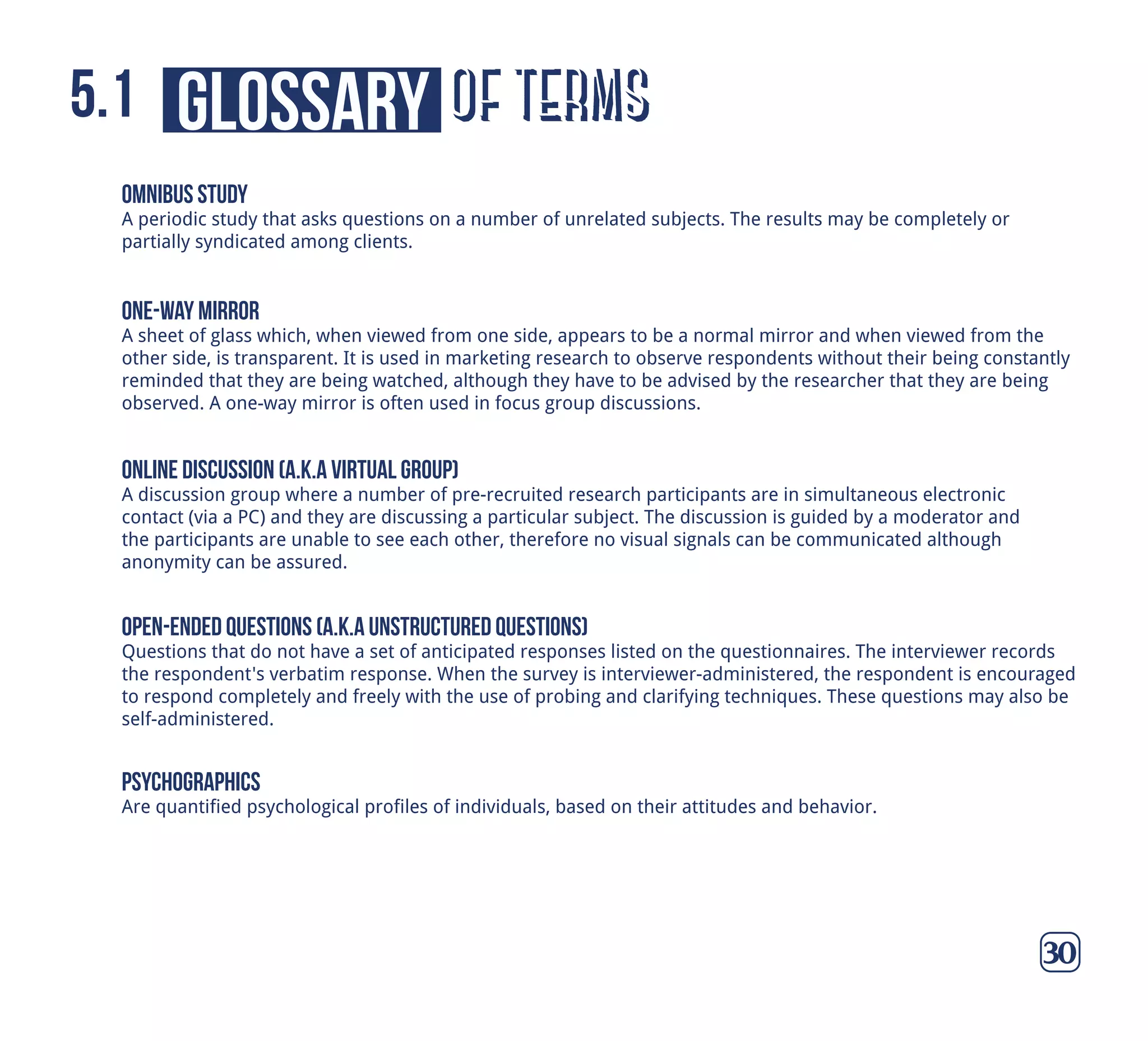 of termsglossary5.1
30
omnibus study
A periodic study that asks questions on a number of unrelated subjects. The results may be completely or
partially syndicated among clients.
online discussion (a.k.a virtual group)
A discussion group where a number of pre-recruited research participants are in simultaneous electronic
contact (via a PC) and they are discussing a particular subject. The discussion is guided by a moderator and
the participants are unable to see each other, therefore no visual signals can be communicated although
anonymity can be assured.
one-way mirror
A sheet of glass which, when viewed from one side, appears to be a normal mirror and when viewed from the
other side, is transparent. It is used in marketing research to observe respondents without their being constantly
reminded that they are being watched, although they have to be advised by the researcher that they are being
observed. A one-way mirror is often used in focus group discussions.
open-ended questions (a.k.a unstructured questions)
Questions that do not have a set of anticipated responses listed on the questionnaires. The interviewer records
the respondent's verbatim response. When the survey is interviewer-administered, the respondent is encouraged
to respond completely and freely with the use of probing and clarifying techniques. These questions may also be
self-administered.
psychographics
Are quantified psychological profiles of individuals, based on their attitudes and behavior.
 