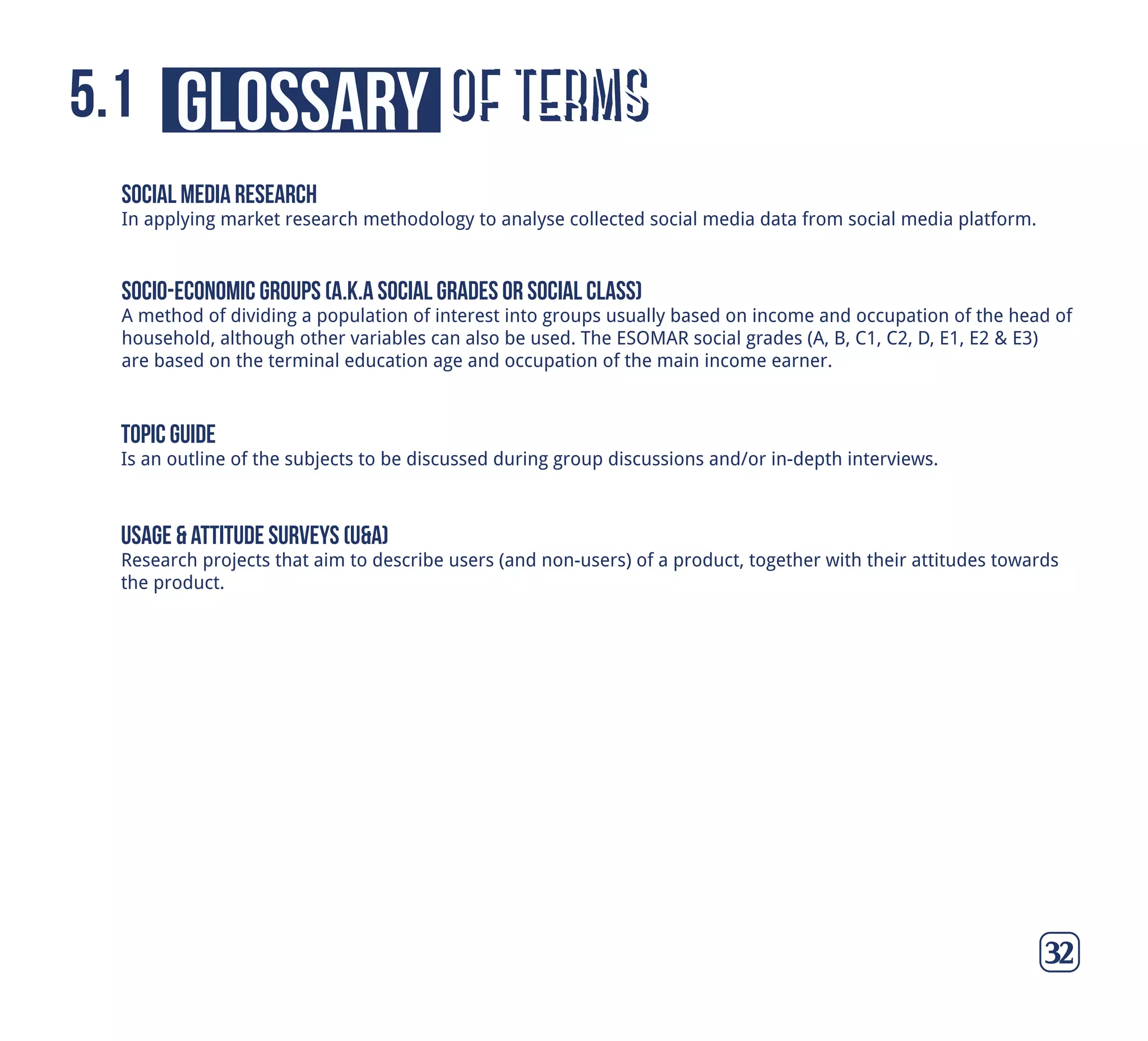 of termsglossary5.1
32
socio-economic groups (a.k.a social grades or social class)
A method of dividing a population of interest into groups usually based on income and occupation of the head of
household, although other variables can also be used. The ESOMAR social grades (A, B, C1, C2, D, E1, E2 & E3)
are based on the terminal education age and occupation of the main income earner.
topic guide
Is an outline of the subjects to be discussed during group discussions and/or in-depth interviews.
usage & attitude surveys (u&a)
Research projects that aim to describe users (and non-users) of a product, together with their attitudes towards
the product.
social media research
In applying market research methodology to analyse collected social media data from social media platform.
 