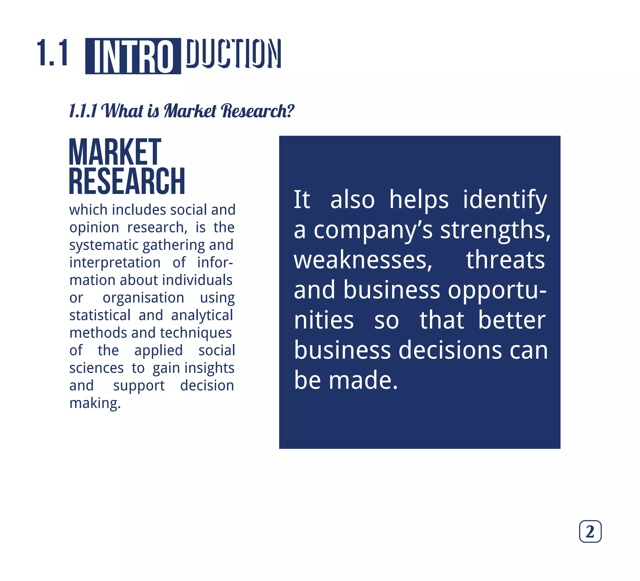 ductionintro
which includes social and
opinion research, is the
systematic gathering and
interpretation of infor-
mation about individuals
or organisation using
statistical and analytical
methods and techniques
of the applied social
sciences to gain insights
and support decision
making.
Market
Research
1.1.1 What is Market Research?
It also helps identify
a company’s strengths,
weaknesses, threats
and business opportu-
nities so that better
business decisions can
be made.
1.1
2
 