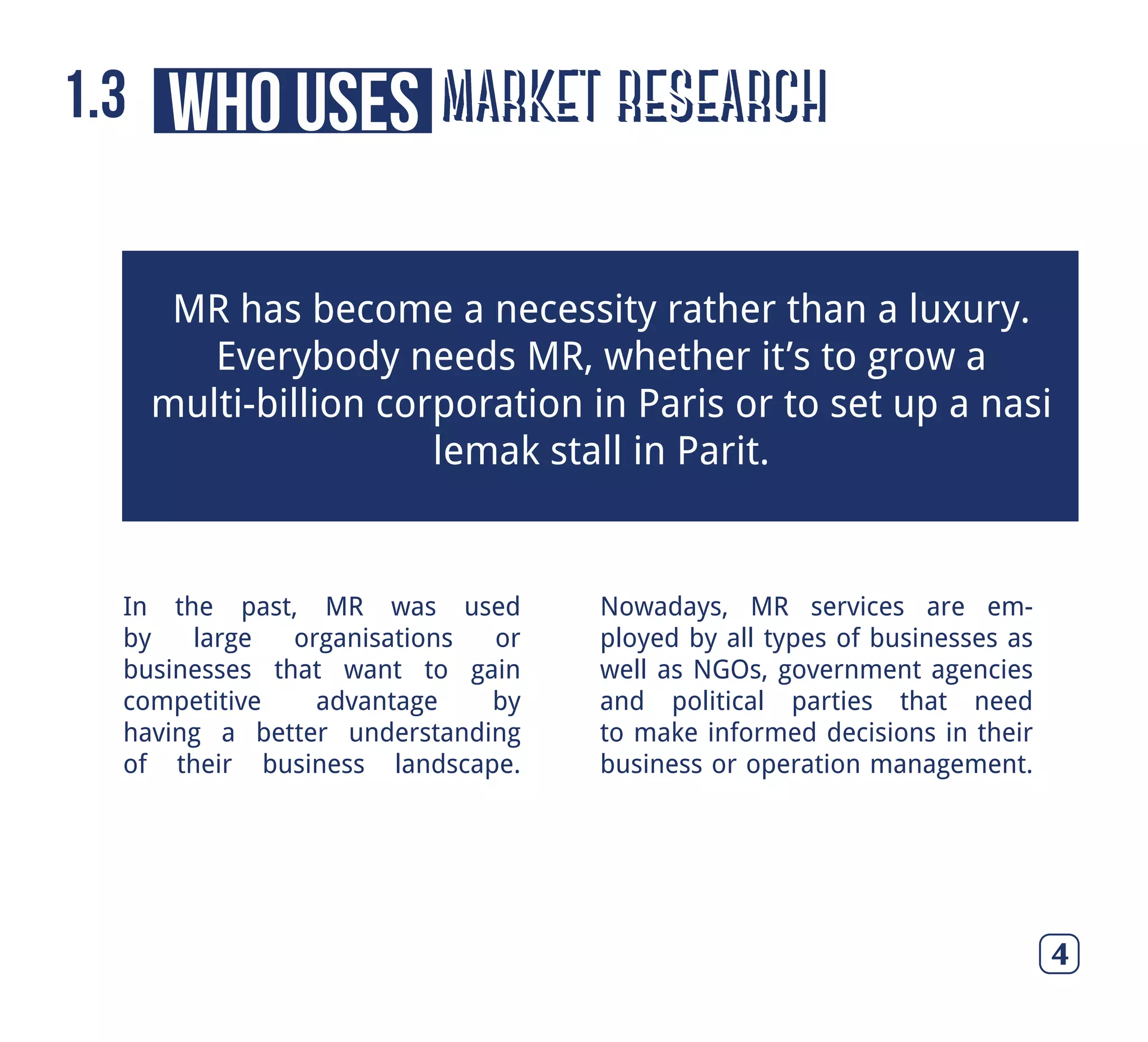 4
In the past, MR was used
by large organisations or
businesses that want to gain
competitive advantage by
having a better understanding
of their business landscape.
Nowadays, MR services are em-
ployed by all types of businesses as
well as NGOs, government agencies
and political parties that need
to make informed decisions in their
business or operation management.
MR has become a necessity rather than a luxury.
Everybody needs MR, whether it’s to grow a
multi-billion corporation in Paris or to set up a nasi
lemak stall in Parit.
market researchwho uses1.3
 