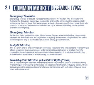 Focus Group Discussion.
Focus Group Interview.
In-depth Interview.
Friendship Pair Interview. (a.k.a Paired Depth of Triad)
9
Similar to a focus group discussion, this technique focuses more on individual conversation
between the moderator and the respondent in a group environment. Respondents will share
their viewpoints only to the moderator and less among group members.
This is a short one-to-one conversation between a researcher and a respondent. This technique
allows researcher to uncover deeper understanding towards brands or product from the
respondent through personal and non-structured conversation. It is suitable for topics that
are deemed to be sensitive or embarrassing to the respondent.
This is a type of depth interview where there are two respondents (instead of the usual one).
Friendship pair interviewing is often used for research with children and young people. This is
because when the respondents are familiar and comfortable with each other, they are more
open and spontaneous.
Each group consists of about 8-10 respondents with one moderator. The moderator will
facilitate the discussion guided by a topic guide, and he/she will involve the respondents by
encouraging them to share their experiences, attitudes, interests, and feelings towards certain
products or services. A typical discussion can last up to 3 hours depending on the dynamic
of the discussion group.
research typescommon market2.1
 