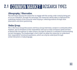 Ethnography / Observation.
Online Group.
10
This technique requires the researcher to engage with the society under study by being part
of it as an individual. Through this technique, the researcher will be able to understand the
underlying motives of the consumer when buying or selecting products through close
observation and direct questioning.
This is like Focus Group Discussions and Focus Group Interviews, except it is conducted online.
However, due to limitations at the respondents’ end such as slow connection speed and lack
of devices like microphone or video camera, this type of research is confined to communicating
via text messaging. The disadvantage is that it does not allow the researcher to understand
their respondents’ emotional expressions, which can only be understood through
verbal interaction or body language.
research typescommon market2.1
 