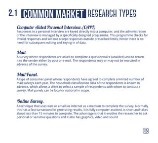 Computer Aided Personal Interview.(CAPI)
Mail.
Mail Panel.
Online Survey.
13
A type of consumer panel where respondents have agreed to complete a limited number of
mail surveys each year. The household classification data of the respondents is known in
advance, which allows a client to select a sample of respondents with whom to conduct a
survey. Mail panels can be local or national in scope.
A survey where respondents are asked to complete a questionnaire (unaided) and to return
it to the sender either by post or e-mail. The respondents may or may not be recruited in
advance of the survey.
A technique that uses web or email via internet as a medium to complete the survey. Normally
this has a fast turnaround in generating results. It is fully computer assisted, is short and takes
about less than 15 minutes to complete. The advantage is that it enables the researcher to ask
personal or sensitive questions and it also has graphics, video and sound.
Responses in a personal interview are keyed directly into a computer, and the administration
of the interview is managed by a specifically designed programme. This programme checks for
invalid responses and will not accept responses outside prescribed limits, hence there is no
need for subsequent editing and keying in of data.
research typescommon market2.1
 