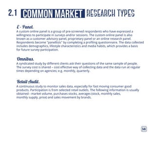 E - Panel.
Omnibus.
Retail Audit.
14
A syndicated study by different clients ask their questions of the same sample of people.
The survey cost is shared – cost effective way of collecting data and the data run at regular
times depending on agencies; e.g. monthly, quarterly.
A continuous study to monitor sales data, especially for fast moving consumer good
products. Participation is from selected retail outlets. The following information is usually
obtained - market volume, purchases stocks, averages (stock, monthly sales,
monthly supply, price) and sales movement by brands.
A custom online panel is a group of pre-screened respondents who have expressed a
willingness to participate in surveys and/or sessions. The custom online panel is also
known as a customer advisory panel, proprietary panel or an online research panel.
Respondents become "panellists" by completing a profiling questionnaire. The data collected
includes demographics, lifestyle characteristics and media habits, which provides a basis
for future survey participation.
research typescommon market2.1
 