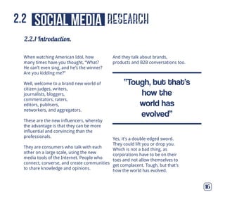 When watching American Idol, how
many times have you thought, “What?
He can’t even sing, and he’s the winner?
Are you kidding me?”
Well, welcome to a brand new world of
citizen judges, writers,
journalists, bloggers,
commentators, raters,
editors, publisers,
networkers, and aggregators.
These are the new influencers, whereby
the advantage is that they can be more
influential and convincing than the
professionals.
They are consumers who talk with each
other on a large scale, using the new
media tools of the Internet. People who
connect, converse, and create communities
to share knowledge and opinions.
And they talk about brands,
products and B2B conversations too.
research
2.2.1 Introduction.
16
social media2.2
Yes, it’s a double-edged sword.
They could lift you or drop you.
Which is not a bad thing, as
corporations have to be on their
toes and not allow themselves to
get complacent. Tough, but that’s
how the world has evolved.
“Tough, but that’s
how the
world has
evolved”
 