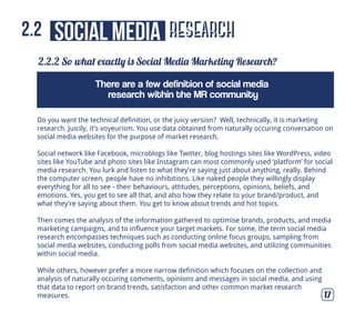 research
2.2.2 So what exactly is Social Media Marketing Research?
17
social media2.2
Do you want the technical definition, or the juicy version? Well, technically, it is marketing
research. Juicily, it’s voyeurism. You use data obtained from naturally occuring conversation on
social media websites for the purpose of market research.
Social network like Facebook, microblogs like Twitter, blog hostings sites like WordPress, video
sites like YouTube and photo sites like Instagram can most commonly used ‘platform’ for social
media research. You lurk and listen to what they’re saying just about anything, really. Behind
the computer screen, people have no inhibitions. Like naked people they willingly display
everything for all to see - their behaviours, attitudes, perceptions, opinions, beliefs, and
emotions. Yes, you get to see all that, and also how they relate to your brand/product, and
what they’re saying about them. You get to know about trends and hot topics.
Then comes the analysis of the information gathered to optimise brands, products, and media
marketing campaigns, and to influence your target markets. For some, the term social media
research encompasses techniques such as conducting online focus groups, sampling from
social media websites, conducting polls from social media websites, and utilizing communities
within social media.
While others, however prefer a more narrow definition which focuses on the collection and
analysis of naturally occuring comments, opinions and messages in social media, and using
that data to report on brand trends, satisfaction and other common market research
measures.
There are a few definition of social media
research within the MR community
 