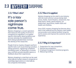 shopping
2.3.1 What’s this? 2.3.2 How it is applied.
2.3.3 Why is it important?
18
mystery2.3
Mystery shopping is a covert operation
that measures the quality of service or
compliance to regulation, or to gather
specific information about products and
services whereby the establishment
that’s being evaluated does not know
the identity of the researcher.
People hired as mystery shoppers perform
specific tasks such as purchasing a product,
asking questions, registering complaints
and being a pain, or behaving in a certain
way, and then provide detailed reports or
feedback about their experiences.
Mystery shopping is a tool that can be used
externally by market research companies or
watchdog organisations or internally by
the companies themselves.
It’s a lazy
sale person’s
nightmare
come true.
1. Preparation for new competition.
2. Monitoring competitors.
3. Employee recognition/ incentive programs.
4. Measuring training.
Mystery shopping can be used in any industry,
with the most common venues being retail
stores, hotels, movie theatres, restaurants, fast
food chains, banks, petrol stations, car
dealerships, apartments, health clubs and
health care facilities.
Since 2010, mystery shopping has become abun-
dant in the medical tourism industry, with health-
care providers and medical facilities using the
tool to assess and improve the customer service
experience.
 