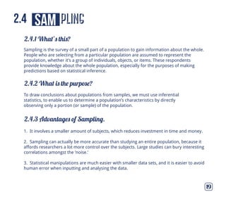 pling
2.4.1 What’s this?
2.4.2 What is the purpose?
2.4.3 Advantages of Sampling.
19
sam2.4
To draw conclusions about populations from samples, we must use inferential
statistics, to enable us to determine a population’s characteristics by directly
observing only a portion (or sample) of the population.
1. It involves a smaller amount of subjects, which reduces investment in time and money.
2. Sampling can actually be more accurate than studying an entire population, because it
affords researchers a lot more control over the subjects. Large studies can bury interesting
correlations amongst the ‘noise.’
3. Statistical manipulations are much easier with smaller data sets, and it is easier to avoid
human error when inputting and analysing the data.
Sampling is the survey of a small part of a population to gain information about the whole.
People who are selecting from a particular population are assumed to represent the
population, whether it’s a group of individuals, objects, or items. These respondents
provide knowledge about the whole population, especially for the purposes of making
predictions based on statistical inference.
 