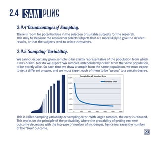 pling
2.4.4 Disadvantages of Sampling.
2.4.5 Sampling Variability.
20
sam2.4
There is room for potential bias in the selection of suitable subjects for the research.
This may be because the researcher selects subjects that are more likely to give the desired
results, or that the subjects tend to select themselves.
We cannot expect any given sample to be exactly representative of the population from which
it was drawn. Nor do we expect two samples, independently drawn from the same population,
to be exactly alike. So each time we draw a sample from the same population, we must expect
to get a different answer, and we must expect each of them to be “wrong” to a certain degree.
This is called sampling variability or sampling error. With larger samples, the error is reduced.
This works on the principle of the probability, where the probability of getting extreme
outcome decreases with the increase of number of incidences, hence increases the number
of the “true” outcome.
0.00%
2.00%
4.00%
6.00%
8.00%
10.00%
12.00%
0 1000 2000 3000 4000 5000 6000
Sample Size VS Standard Error
Standard Error
 