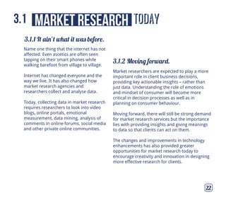 today
3.1.1 It ain’t what it was before.
3.1.2 Moving forward.
market research3.1
22
Name one thing that the internet has not
affected. Even ascetics are often seen
tapping on their smart phones while
walking barefoot from village to village.
Internet has changed everyone and the
way we live. It has also changed how
market research agencies and
researchers collect and analyse data.
Today, collecting data in market research
requires researchers to look into video
blogs, online portals, emotional
measurement, data mining, analysis of
comments in online forums, social media
and other private online communities.
Market researchers are expected to play a more
important role in client business decisions,
providing key actionable insights – rather than
just data. Understanding the role of emotions
and mindset of consumer will become more
critical in decision processes as well as in
planning on consumer behaviour.
Moving forward, there will still be strong demand
for market research services but the importance
lies with providing insights and giving meanings
to data so that clients can act on them.
The changes and improvements in technology
enhancements has also provided greater
opportunities for market research today to
encourage creativity and innovation in designing
more effective research for clients.
 