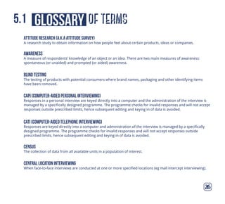 of termsglossary5.1
26
attitude research (a.k.a attitude survey)
A research study to obtain information on how people feel about certain products, ideas or companies.
Awareness
A measure of respondents’ knowledge of an object or an idea. There are two main measures of awareness:
spontaneous (or unaided) and prompted (or aided) awareness.
blind testing
The testing of products with potential consumers where brand names, packaging and other identifying items
have been removed.
capi (computer-aided personal interviewing)
Responses in a personal interview are keyed directly into a computer and the administration of the interview is
managed by a specifically designed programme. The programme checks for invalid responses and will not accept
responses outside prescribed limits, hence subsequent editing and keying in of data is avoided.
cati (computer-aided telephone interviewing)
Responses are keyed directly into a computer and administration of the interview is managed by a specifically
designed programme. The programme checks for invalid responses and will not accept responses outside
prescribed limits, hence subsequent editing and keying in of data is avoided.
census
The collection of data from all available units in a population of interest.
central location interviewing
When face-to-face interviews are conducted at one or more specified locations (eg mall intercept interviewing).
 