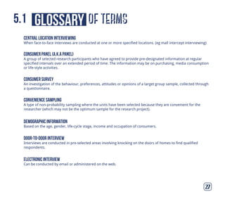of termsglossary5.1
27
central location interviewing
When face-to-face interviews are conducted at one or more specified locations. (eg mall intercept interviewing)
consumer panel (a.k.a panel)
A group of selected research participants who have agreed to provide pre-designated information at regular
specified intervals over an extended period of time. The information may be on purchasing, media consumption
or life-style activities.
consumer survey
An investigation of the behaviour, preferences, attitudes or opinions of a target group sample, collected through
a questionnaire.
convenience sampling
A type of non-probability sampling where the units have been selected because they are convenient for the
researcher (which may not be the optimum sample for the research project).
demographic information
Based on the age, gender, life-cycle stage, income and occupation of consumers.
door-to-door interview
Interviews are conducted in pre-selected areas involving knocking on the doors of homes to find qualified
respondents.
electronic interview
Can be conducted by email or administered on the web.
 