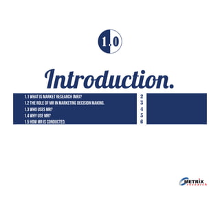 Introduction.1.1 what is market research (mr)?
1.2 The role of mr in marketing decision making.
1.3 Who uses mr?
1.4 why use mr?
1.5 how mr is conducted.
2
3
4
5
6
1 0
 