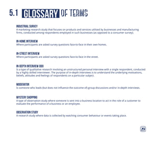 of termsglossary5.1
29
industrial survey
A marketing research study that focuses on products and services utilised by businesses and manufacturing
firms, conducted among respondents employed in such businesses (as opposed to a consumer survey).
in-home interview
Where participants are asked survey questions face-to-face in their own homes.
in-street interview
Where participants are asked survey questions face-to-face in the street.
moderator
Is someone who leads (but does not influence the outcome of) group discussions and/or in-depth interviews.
mystery shopping
A type of observation study where someone is sent into a business location to act in the role of a customer to
evaluate the performance of a business or an employee.
in-depth interview (idi)
Is a type of qualitative research involving an unstructured personal interview with a single respondent, conducted
by a highly skilled interviewer. The purpose of in-depth interviews is to understand the underlying motivations,
beliefs, attitudes and feelings of respondents on a particular subject.
observation study
A research study where data is collected by watching consumer behaviour or events taking place.
 