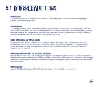 of termsglossary5.1
30
omnibus study
A periodic study that asks questions on a number of unrelated subjects. The results may be completely or
partially syndicated among clients.
online discussion (a.k.a virtual group)
A discussion group where a number of pre-recruited research participants are in simultaneous electronic
contact (via a PC) and they are discussing a particular subject. The discussion is guided by a moderator and
the participants are unable to see each other, therefore no visual signals can be communicated although
anonymity can be assured.
one-way mirror
A sheet of glass which, when viewed from one side, appears to be a normal mirror and when viewed from the
other side, is transparent. It is used in marketing research to observe respondents without their being constantly
reminded that they are being watched, although they have to be advised by the researcher that they are being
observed. A one-way mirror is often used in focus group discussions.
open-ended questions (a.k.a unstructured questions)
Questions that do not have a set of anticipated responses listed on the questionnaires. The interviewer records
the respondent's verbatim response. When the survey is interviewer-administered, the respondent is encouraged
to respond completely and freely with the use of probing and clarifying techniques. These questions may also be
self-administered.
psychographics
Are quantified psychological profiles of individuals, based on their attitudes and behavior.
 