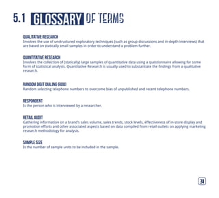 of termsglossary5.1
31
qualitative research
Involves the use of unstructured exploratory techniques (such as group discussions and in-depth interviews) that
are based on statically small samples in order to understand a problem further.
quantitative research
Involves the collection of (statically) large samples of quantitative data using a questionnaire allowing for some
form of statistical analysis. Quantitative Research is usually used to substantiate the findings from a qualitative
research.
random digit dialing (rdd)
Random selecting telephone numbers to overcome bias of unpublished and recent telephone numbers.
respondent
Is the person who is interviewed by a researcher.
sample size
Is the number of sample units to be included in the sample.
retail audit
Gathering information on a brand’s sales volume, sales trends, stock levels, effectiveness of in-store display and
promotion efforts and other associated aspects based on data compiled from retail outlets on applying marketing
research methodology for analysis.
 