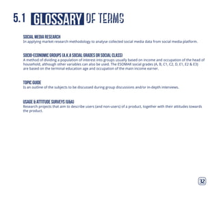 of termsglossary5.1
32
socio-economic groups (a.k.a social grades or social class)
A method of dividing a population of interest into groups usually based on income and occupation of the head of
household, although other variables can also be used. The ESOMAR social grades (A, B, C1, C2, D, E1, E2 & E3)
are based on the terminal education age and occupation of the main income earner.
topic guide
Is an outline of the subjects to be discussed during group discussions and/or in-depth interviews.
usage & attitude surveys (u&a)
Research projects that aim to describe users (and non-users) of a product, together with their attitudes towards
the product.
social media research
In applying market research methodology to analyse collected social media data from social media platform.
 