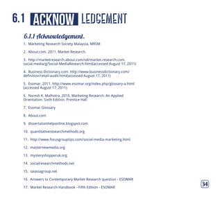 ledgement
6.1.1 Acknowledgement.
34
acknow6.1
1. Marketing Research Society Malaysia, MRSM
2. About.com. 2011. Market Research.
3. http://marketresearch.about.com/od/market.research.com.
social.media/g/Social-MediaResearch.html(accessed August 17, 2011)
4. Business Dictionary.com. http://www.businessdictionary.com/
definition/retail-audit.html(accessed August 17, 2011)
5. Esomar. 2011. http://www.esomar.org/index.php/glossary-a.html
(accessed August 17, 2011)
6. Naresh K. Malhotra. 2010. Marketing Research: An Applied
Orientation. Sixth Edition. Prentice Hall
7. Esomar Glossary
8. About.com
9. dissertationhelponline.blogspot.com
10. quantitativeresearchmethods.org
11. http://www.focusgrouptips.com/social-media-marketing.html
12. masternewmedia.org
13. mysteryshopperuk.org
14. socialresearchmethods.net
15. saiasiagroup.net
16. Answers to Contemporary Market Research question - ESOMAR
17. Market Research Handbook - Fifth Edition - ESOMAR
 