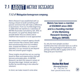 metrix research
7.1.2 A Malaysian homegrown company.
37
about7.1
Metrix Research was established with us
having a dream to build something with
passion and drive that will make a difference
to businesses. From our humble beginning
in 2004 when we started as a subsidiary of
METRIX Associates Consultancy Sdn. Bhd. to
the present, our goal has always been to
provide better focus to clients and to
redefine how research is to be approached.
We believe that a research agency should
never function like a factory with robots
that monotonously churn out mindless
data. Instead we believe, as a research
specialist, it is our mission to see beyond
data and unearth great insights.
These insights should then act as a spring-
board to ideas and ooportunities that will
become actionable plans. At METRIX
Research, we don’t let research remain at
the grey data stage. Instead, we take it
further by transforming it into colourful
solutions.
In short, we make research come alive.
So, why do more people use blue
toothbrushes than red ones? Give us a call to
discuss the psychological implications, and
perhaps we’ll be able to apply some of it to
help grow your business!
Rozina Mat Rawi
(Managing Director)
Tel : +603 2782 7722
Email : general@metrix.com.my
Metrix has been a member
of ESOMAR since 2003
and is a founding member
of the Marketing
Research Society of
Malaysia (MRSM).
 