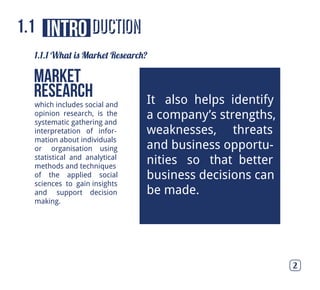 ductionintro
which includes social and
opinion research, is the
systematic gathering and
interpretation of infor-
mation about individuals
or organisation using
statistical and analytical
methods and techniques
of the applied social
sciences to gain insights
and support decision
making.
Market
Research
1.1.1 What is Market Research?
It also helps identify
a company’s strengths,
weaknesses, threats
and business opportu-
nities so that better
business decisions can
be made.
1.1
2
 