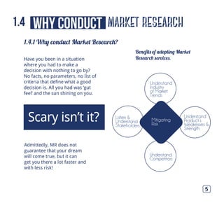 market research
1.4.1 Why conduct Market Research?
5
Have you been in a situation
where you had to make a
decision with nothing to go by?
No facts, no parameters, no list of
criteria that define what a good
decision is. All you had was ‘gut
feel’ and the sun shining on you.
Admittedly, MR does not
guarantee that your dream
will come true, but it can
get you there a lot faster and
with less risk!
Scary isn’t it?
Beneﬁts of adopting Market
Research services.
why conduct1.4
Mitigating
Risk
Understand
Industry
of Market
Trends
Understand
Competitors
Understand
Product’s
Weakesses &
Strength
Listen &
Understand
Stakeholders
 