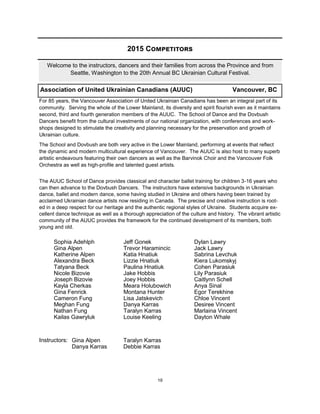 19
2015 Competitors
Welcome to the instructors, dancers and their families from across the Province and from
Seattle, Washington to the 20th Annual BC Ukrainian Cultural Festival.
Association of United Ukrainian Canadians (AUUC) Vancouver, BC
For 85 years, the Vancouver Association of United Ukrainian Canadians has been an integral part of its
community. Serving the whole of the Lower Mainland, its diversity and spirit flourish even as it maintains
second, third and fourth generation members of the AUUC. The School of Dance and the Dovbush
Dancers benefit from the cultural investments of our national organization, with conferences and work-
shops designed to stimulate the creativity and planning necessary for the preservation and growth of
Ukrainian culture.
The School and Dovbush are both very active in the Lower Mainland, performing at events that reflect
the dynamic and modern multicultural experience of Vancouver. The AUUC is also host to many superb
artistic endeavours featuring their own dancers as well as the Barvinok Choir and the Vancouver Folk
Orchestra as well as high-profile and talented guest artists.
The AUUC School of Dance provides classical and character ballet training for children 3-16 years who
can then advance to the Dovbush Dancers. The instructors have extensive backgrounds in Ukrainian
dance, ballet and modern dance, some having studied in Ukraine and others having been trained by
acclaimed Ukrainian dance artists now residing in Canada. The precise and creative instruction is root-
ed in a deep respect for our heritage and the authentic regional styles of Ukraine. Students acquire ex-
cellent dance technique as well as a thorough appreciation of the culture and history. The vibrant artistic
community of the AUUC provides the framework for the continued development of its members, both
young and old.
Instructors:
Sophia Adehlph
Gina Alpen
Katherine Alpen
Alexandra Beck
Tatyana Beck
Nicole Bizovie
Joseph Bizovie
Kayla Cherkas
Gina Fenrick
Cameron Fung
Meghan Fung
Nathan Fung
Kailas Gawryluk
Jeff Gonek
Trevor Haramincic
Katia Hnatiuk
Lizzie Hnatiuk
Paulina Hnatiuk
Jake Hobbis
Joey Hobbis
Meara Holubowich
Montana Hunter
Lisa Jatskevich
Danya Karras
Taralyn Karras
Louise Keeling
Dylan Lawry
Jack Lawry
Sabrina Levchuk
Kiera Lukomskyj
Cohen Parasiuk
Lily Parasiuk
Caitlynn Schell
Anya Sinal
Egor Terekhine
Chloe Vincent
Desiree Vincent
Marlaina Vincent
Dayton Whale
Gina Alpen
Danya Karras
Taralyn Karras
Debbie Karras
 