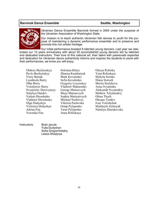 20
Barvinok Dance Ensemble Seattle, Washington
Ukrainian Dance Ensemble Barvinok formed in 2004 under the auspices of
the Ukrainian Association of Washington State.
Our mission is to teach authentic Ukrainian folk dances to youth for the pur-
pose of maintaining a dynamic performance ensemble and to preserve and
promote this rich artistic heritage.
Our initial performance boasted 8 talented young dancers. Last year we cele-
brated our 10 years anniversary with about 50 accomplished young dancers led by talented
and dedicated instructors. Their love of this national art, their talent with passionate expertise
and dedication for Ukrainian dance authenticity informs and inspires the students to excel with
their performances, we know you will enjoy.
Instructors: Brad Jacula
Yulia Dudyshyn
Sofia Drogomiretskiy
Leeza Shadyrya
Oleksiy Buchynskyy
Pavlo Buchynskyy
Yuriy Burtak
Lyudmula Buriy
Olha Buriy
Volodymyr Buriy
Svyatoslav Derevyanyy
Nataliya Datskiv
Vadym Drozdenko
Vladimir Drozdenko
Olga Dudyshyn
Victoriya Dudyshyn
Adrian Fita
Veronika Fita
Solomea Khtey
Zhanna Knodratyuk
Mark Kovalenko
Sofia Kovalenko
Grygoriy Lozynskyy
Vladimir Makarenko
George Matusevych
Maya Matusevych
Sophia Martynovych
Michael Nezhivoy
Viktoria Paslavska
Ostap Pylypenko
Taras Pylypenko
Anna Rzhiskaya
Olesya Rzhisky
Yana Rzhiskaya
Mykola Soroka
Diana Storozh
Mariia Suslykova
Anna Svyatenka
Aleksandr Svyatenkiy
Mathew Telyatinskiy
Olena Tkach
Oksana Tymkiv
Ivan Voloshchuk
Mykhaylo Zelenyak
Nataliya Zhurakovska
 