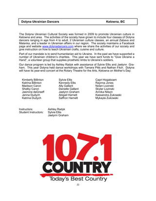 22
Dolyna Ukrainian Dancers Kelowna, BC
The Dolyna Ukrainian Cultural Society was formed in 2009 to promote Ukrainian culture in
Kelowna and area. The activities of the society have grown to include four classes of Dolyna
dancers ranging in age from 4 to adult, 2 Ukrainian culture classes, an annual Zabava and
Malanka, and a leader in Ukrainian affairs in our region. The society maintains a Facebook
page and website www.dolynadancers.com where we share the activities of our society and
give instruction on how to teach Ukrainian crafts, cuisine and culture.
Part of our mandate is to send humanitarian aid to Ukraine. In the past we have supported a
number of Ukrainian children’s charities. This year we have sent funds to “Give Ukraine a
Hand”, a volunteer group that supplies prosthetic limbs to Ukraine’s soldiers.
Our dance program is led by Ashley Radyk with assistance of Sylvie Ellis and Jaelynn Gra-
ham. This year Dolyna held dance workshops with Tamara Pitts and Nathan Fitch. Dolyna
will have its year-end concert at the Rotary Theatre for the Arts, Kelowna on Mother’s Day.
Instructors: Ashley Radyk
Student Instructors: Sylvie Ellis
Jaelynn Graham
Kimberly Billinton
Katrina Billinton
Madison Caron
Shelby Caron
Jasmine deGreeff
Jenna Dudych
Katrina Dudych
Sylvie Ellis
Kennedy Ellis
Ally Gallant
Danielle Gallant
Jaelynn Graham
Abigail Harnett
Saffron Harnett
Capri Hogaboam
Raynna Jones
Nolan Lozinski
Skylar Lozinski
Annika Nilson
Kassandra Zukowski
Mykayla Zukowski
 