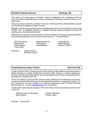 25
Pokotillo Ukrainian Dancers Kamloops, BC
The name of our dance group, "Pokotillo", means Tumbleweed, and it represents both the
quick, fast steps of Ukrainian dance, and our hometown of Kamloops, where the plant is com-
monly seen.
The group dances under the umbrella of the City of Kamloops Parks and Recreation program
and has dancers ranging from ages 6 to adult.
Pokotillo is excited to be performing their first Bukovinian dance, and would like to say a huge
THANK YOU to ANDREA MALYSH of SADOK Ukrainian Dance Ensemble of Vernon for
teaching us our first Bukovinian Dance!
Pokotillo loves coming to the BC Ukrainian Cultural Festival and extends a great big DKYAY-
OU to all the people who work so hard to put this event on. You guys ROCK!
Instructors: Jeanne Olineck
Michelina Tychee
Tropak Ukrainian Dance Theatre Richmond, BC
Tropak Ukrainian Dance Theatre was born with a dream to take traditional Ukrainian dance in
British Columbia to a higher artistic level. Formed in 1994, Tropak is a vibrant, exciting per-
forming ensemble that brings together dancers dedicated to the purpose of cultivating Ukrain-
ian dance as a Canadian art form.
Under the direction of Tamara Pitts, dancers study traditional and contemporary folk dance,
as well as classical ballet technique. From small private functions, to large public stages, Tro-
pak continues to win rave reviews for its dynamic performance style. Currently recruiting
dancers ages 16+ . Email contact@tropak.ca for more details.
Tropak is the resident dance company of the Ivan Franko Community Society, based in Rich-
mond, B.C.
Instructor: Tamara Pitts
Stephania Johnson Bouchard
Nancy Hasiuk
Larissa Trafananko
Andrew Veters
Kyla Christiansen
Elise Doucet
Annie Druskee
Tristan Giles
Stephanie Harcott
Tania Haydm
Jade Matthews
Liveea Olineck
Hailee Rezunyk
Shannon Tychee
 