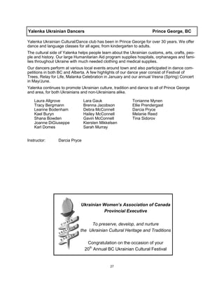 27
Yalenka Ukrainian Dancers Prince George, BC
Yalenka Ukrainian Cultural/Dance club has been in Prince George for over 30 years. We offer
dance and language classes for all ages; from kindergarten to adults.
The cultural side of Yalenka helps people learn about the Ukrainian customs, arts, crafts, peo-
ple and history. Our large Humanitarian Aid program supplies hospitals, orphanages and fami-
lies throughout Ukraine with much needed clothing and medical supplies.
Our dancers perform at various local events around town and also participated in dance com-
petitions in both BC and Alberta. A few highlights of our dance year consist of Festival of
Trees, Relay for Life, Malanka Celebration in January and our annual Vesna (Spring) Concert
in May/June.
Yalenka continues to promote Ukrainian culture, tradition and dance to all of Prince George
and area, for both Ukrainians and non-Ukrainians alike.
Instructor: Darcia Pryce
Laura Allgrove
Tracy Bergmann
Leanne Bodenham
Kael Buryn
Shana Bowden
Joanne DiGiuseppe
Karl Domes
Lara Gauk
Brenna Jacobson
Debra McConnell
Hailey McConnell
Gavin McConnell
Kiersten Mikkelsen
Sarah Murray
Tonianne Mynen
Ellie Prendergast
Darcia Pryce
Melanie Reed
Tina Sidorov
Ukrainian Women’s Association of Canada
Provincial Executive
To preserve, develop, and nurture
the Ukrainian Cultural Heritage and Traditions
Congratulation on the occasion of your
20th
Annual BC Ukrainian Cultural Festival
 