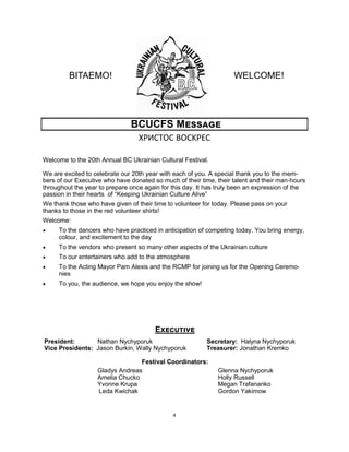 4
BITAEMO! WELCOME!
BCUCFS Message
XРИСТОС ВОСKРЕС
Welcome to the 20th Annual BC Ukrainian Cultural Festival.
We are excited to celebrate our 20th year with each of you. A special thank you to the mem-
bers of our Executive who have donated so much of their time, their talent and their man-hours
throughout the year to prepare once again for this day. It has truly been an expression of the
passion in their hearts of “Keeping Ukrainian Culture Alive”
We thank those who have given of their time to volunteer for today. Please pass on your
thanks to those in the red volunteer shirts!
Welcome:
 To the dancers who have practiced in anticipation of competing today. You bring energy,
colour, and excitement to the day
 To the vendors who present so many other aspects of the Ukrainian culture
 To our entertainers who add to the atmosphere
 To the Acting Mayor Pam Alexis and the RCMP for joining us for the Opening Ceremo-
nies
 To you, the audience, we hope you enjoy the show!
Executive
President: Nathan Nychyporuk
Vice Presidents: Jason Burkin, Wally Nychyporuk
Secretary: Halyna Nychyporuk
Treasurer: Jonathan Kremko
Festival Coordinators:
Gladys Andreas
Amelia Chucko
Yvonne Krupa
Leda Kwichak
Glenna Nychyporuk
Holly Russell
Megan Trafananko
Gordon Yakimow
 