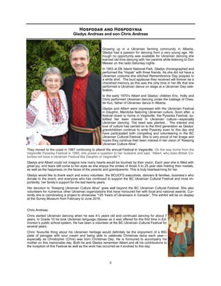 5
Growing up in a Ukrainian farming community in Alberta,
Gladys had a passion for dancing from a very young age. Alt-
hough no opportunity was available for Ukrainian dancing she
learned old time dancing with her parents while listening to Don
Messer on the radio Saturday nights.
In 1953 at Elk Island National Park, Gladys choreographed and
performed the “Hopak” with three friends. As she did not have a
Ukrainian costume she stitched Remembrance Day poppies to
a white shirt. The loud applause they received will forever be a
cherished memory as this was the only time in her life that she
performed a Ukrainian dance on stage at a Ukrainian Day cele-
bration.
In the early 1970’s Albert and Gladys’ children Eric, Holly and
Chris performed Ukrainian dancing under the tutelage of Ches-
ter Kuc, father of Ukrainian dance in Alberta.
Gladys and Albert were impressed with the Ukrainian Festival
in Dauphin, Manitoba featuring Ukrainian culture. Soon after, a
festival closer to home in Vegreville, the Pysanka Festival, so-
lidified her keen interest in Ukrainian culture—especially
Ukrainian dancing. The seed was planted… The interest and
love of culture has carried on to the third generation as Gladys’
grandchildren continue to write Pysanky even to this day and
have participated both competing and volunteering in the BC
Ukrainian Cultural Festival. She is very proud of her linage and
hopes they continue their keen interest in her vision of “Keeping
Ukrainian Culture Alive”.
They moved to the coast in 1987 continuing to attend the annual Festival in Vegreville. On the way home from the
Vegreville Pysanka Festival in 1995, she posed a question to her husband and said, “Albert, why does British Co-
lumbia not have a Ukrainian Festival like Dauphin or Vegreville”?
Gladys and Albert could not imagine how many hearts would be touched by their vision. Each year she is filled with
great joy, and tears still come to her eyes as she enjoys the smiles of those 5 to 25 year olds holding their medals,
as well as the happiness on the faces of the parents and grandparents. This is truly heartwarming for her.
Gladys would like to thank each and every volunteer, the BCUCFS executives, dancers & families, business’s who
donate to the event, and everyone who has continued to support the BC Ukrainian Cultural Festival and most im-
portantly, her family’s support for the last twenty years.
Her devotion to “Keeping Ukrainian Culture Alive” goes well beyond the BC Ukrainian Cultural Festival. She also
volunteers for numerous other Ukrainian organizations that have honoured her with local and national awards. Cur-
rently she is coordinating a project to showcase “125 Years of Ukrainians in Canada”. This exhibit will be on display
at the Surrey Museum from February to June 2016.
Chris Andreas:
Chris started Ukrainian dancing when he was 4½ years old and continued dancing for about 7
years. In Grade 10 he took Ukrainian language classes as it was offered for the first time in Ed-
monton’s public school system. He has been a volunteer at the BC Ukrainian Cultural Festival for
several years.
Chris’ favourite thing about his Ukrainian heritage would definitely be the enjoyment of a BIG
plate of perogies with sour cream and being able to celebrate Christmas twice each year—
especially as Christopher (Chris) was born Christmas Day. He is honoured to accompany his
mother on this memorable day. Both he and Gladys remember Albert and all his contributions to
the inception of this Festival as well as the work has occurred as it evolved to this day.
Hospodar and Hospodynia
Gladys Andreas and son Chris Andreas
 