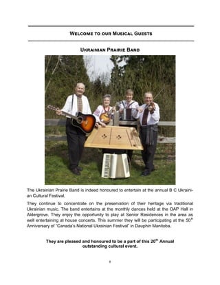 8
Welcome to our Musical Guests
Ukrainian Prairie Band
The Ukrainian Prairie Band is indeed honoured to entertain at the annual B C Ukraini-
an Cultural Festival.
They continue to concentrate on the preservation of their heritage via traditional
Ukrainian music. The band entertains at the monthly dances held at the OAP Hall in
Aldergrove. They enjoy the opportunity to play at Senior Residences in the area as
well entertaining at house concerts. This summer they will be participating at the 50th
Anniversary of “Canada’s National Ukrainian Festival” in Dauphin Manitoba.
They are pleased and honoured to be a part of this 20th
Annual
outstanding cultural event.
 