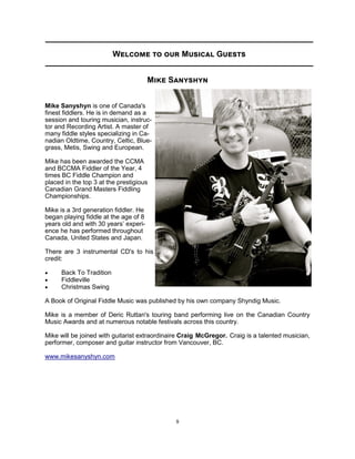 9
Welcome to our Musical Guests
Mike Sanyshyn
Mike Sanyshyn is one of Canada's
finest fiddlers. He is in demand as a
session and touring musician, instruc-
tor and Recording Artist. A master of
many fiddle styles specializing in Ca-
nadian Oldtime, Country, Celtic, Blue-
grass, Metis, Swing and European.
Mike has been awarded the CCMA
and BCCMA Fiddler of the Year, 4
times BC Fiddle Champion and
placed in the top 3 at the prestigious
Canadian Grand Masters Fiddling
Championships.
Mike is a 3rd generation fiddler. He
began playing fiddle at the age of 8
years old and with 30 years’ experi-
ence he has performed throughout
Canada, United States and Japan.
There are 3 instrumental CD's to his
credit:
 Back To Tradition
 Fiddleville
 Christmas Swing
A Book of Original Fiddle Music was published by his own company Shyndig Music.
Mike is a member of Deric Ruttan's touring band performing live on the Canadian Country
Music Awards and at numerous notable festivals across this country.
Mike will be joined with guitarist extraordinaire Craig McGregor. Craig is a talented musician,
performer, composer and guitar instructor from Vancouver, BC.
www.mikesanyshyn.com
 